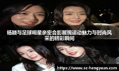 杨颖与足球明星亲密合影展现运动魅力与时尚风采的精彩瞬间