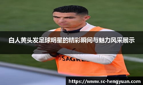白人黄头发足球明星的精彩瞬间与魅力风采展示